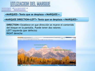 <MARQUEE> Texto que se desplaza </MARQUEE>>

<MARQUEE DIRECTION=LEFT> Texto que se desplaza </MARQUEE>

 DIRECTION= Establece en que dirección se mueve el contenido
 del bloque en la pantalla. Puede tener dos valores:
 LEFT izquierda (por defecto)
 RIGHT derecha
 