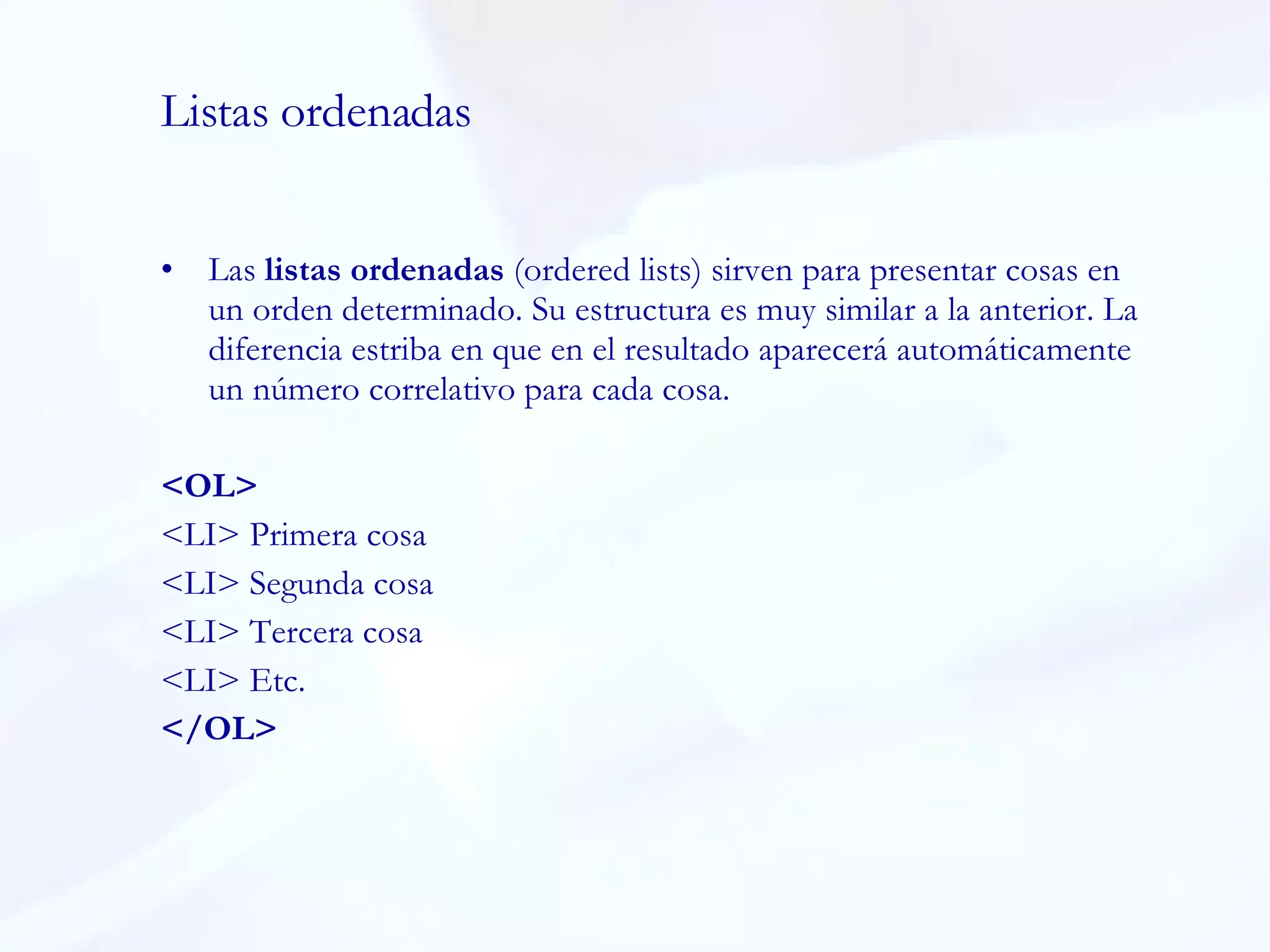 Listas ordenadas Las  listas ordenadas  (ordered lists) sirven para presentar cosas en un orden determinado. Su estructura es muy similar a la anterior. La diferencia estriba en que en el resultado aparecerá automáticamente un número correlativo para cada cosa.  <OL>  <LI> Primera cosa  <LI> Segunda cosa  <LI> Tercera cosa  <LI> Etc.  </OL>  