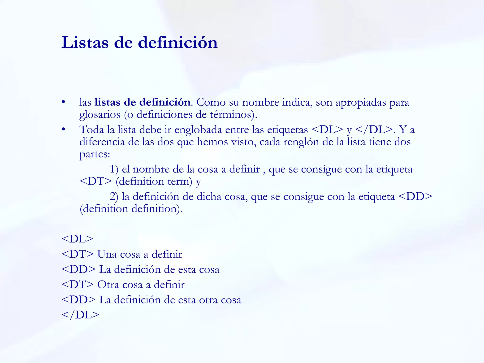Listas de definición las  listas de definición . Como su nombre indica, son apropiadas para glosarios (o definiciones de términos).  Toda la lista debe ir englobada entre las etiquetas <DL> y </DL>. Y a diferencia de las dos que hemos visto, cada renglón de la lista tiene dos partes:  1) el nombre de la cosa a definir , que se consigue con la etiqueta <DT> (definition term) y  2) la definición de dicha cosa, que se consigue con la etiqueta <DD> (definition definition). <DL> <DT> Una cosa a definir <DD> La definición de esta cosa <DT> Otra cosa a definir <DD> La definición de esta otra cosa </DL> 