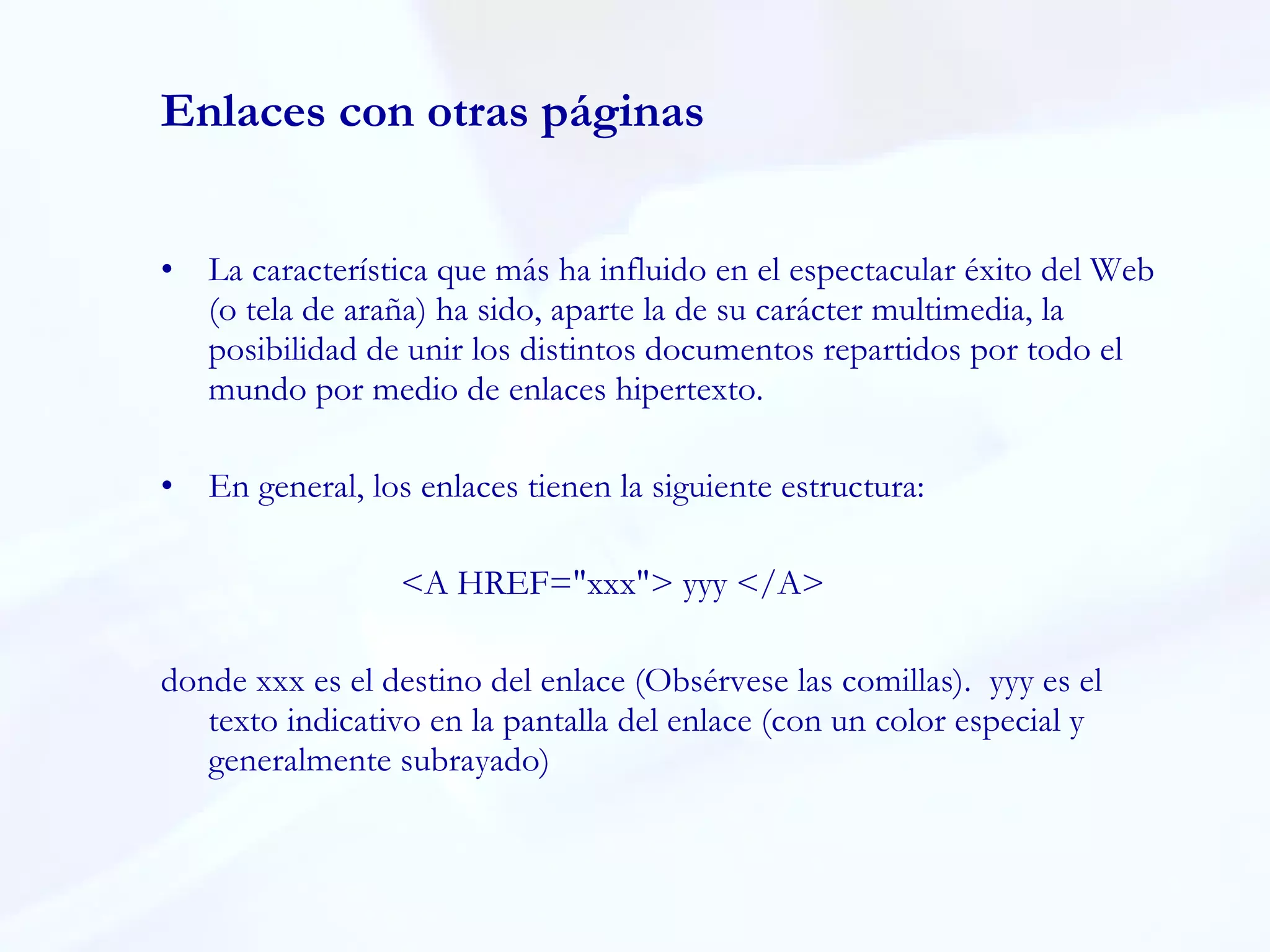 Enlaces con otras páginas La característica que más ha influido en el espectacular éxito del Web (o tela de araña) ha sido, aparte la de su carácter multimedia, la posibilidad de unir los distintos documentos repartidos por todo el mundo por medio de enlaces hipertexto. En general, los enlaces tienen la siguiente estructura:  <A HREF="xxx"> yyy </A> donde xxx es el destino del enlace (Obsérvese las comillas).  yyy es el  texto indicativo en la pantalla del enlace (con un color especial y generalmente subrayado)  