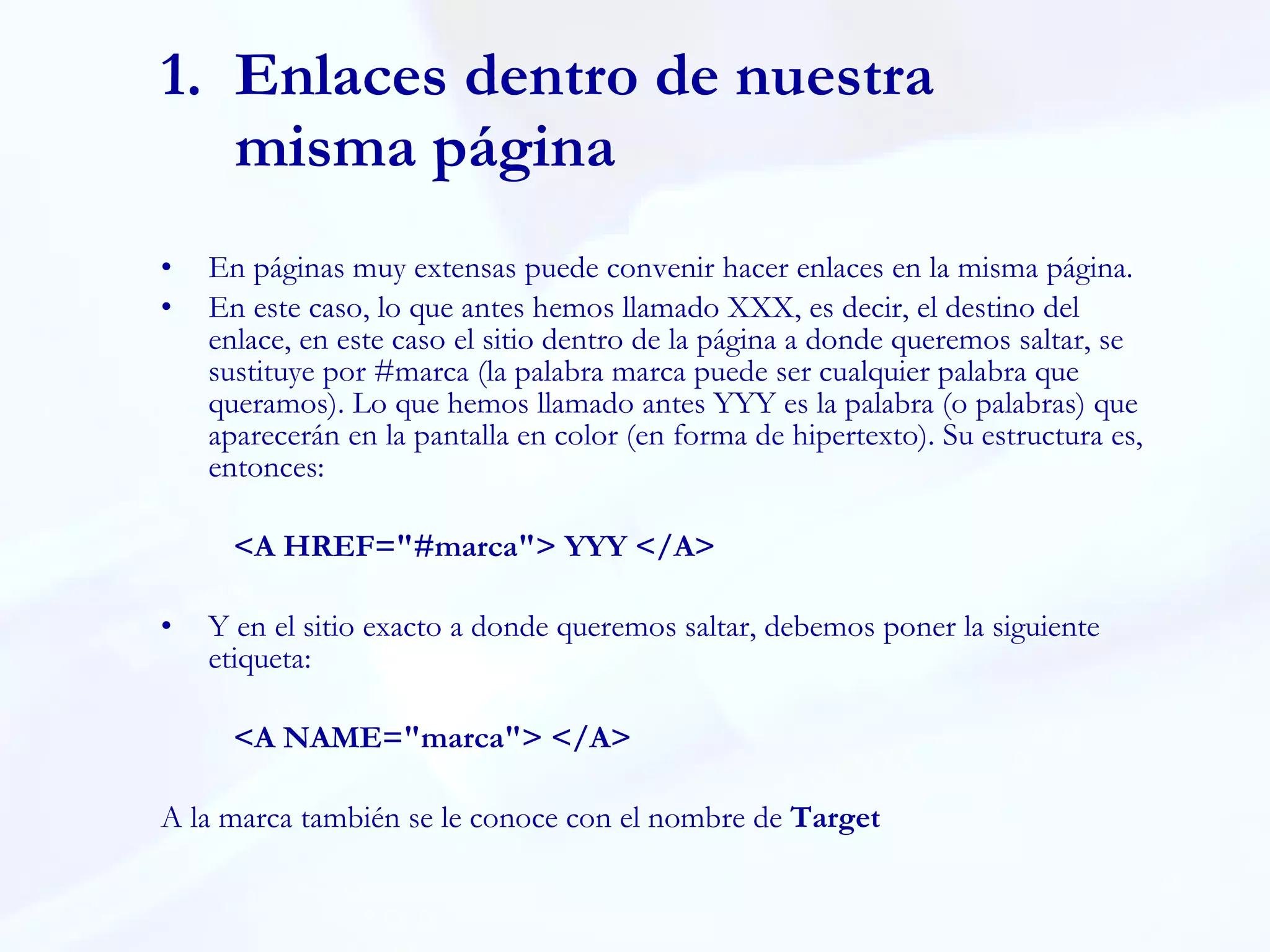 Enlaces dentro de nuestra misma página En páginas muy extensas puede convenir hacer enlaces en la misma página. En este caso, lo que antes hemos llamado XXX, es decir, el destino del enlace, en este caso el sitio dentro de la página a donde queremos saltar, se sustituye por #marca (la palabra marca puede ser cualquier palabra que queramos). Lo que hemos llamado antes YYY es la palabra (o palabras) que aparecerán en la pantalla en color (en forma de hipertexto). Su estructura es, entonces:  <A HREF="#marca"> YYY </A> Y en el sitio exacto a donde queremos saltar, debemos poner la siguiente etiqueta:  <A NAME="marca"> </A>  A la marca también se le conoce con el nombre de  Target 