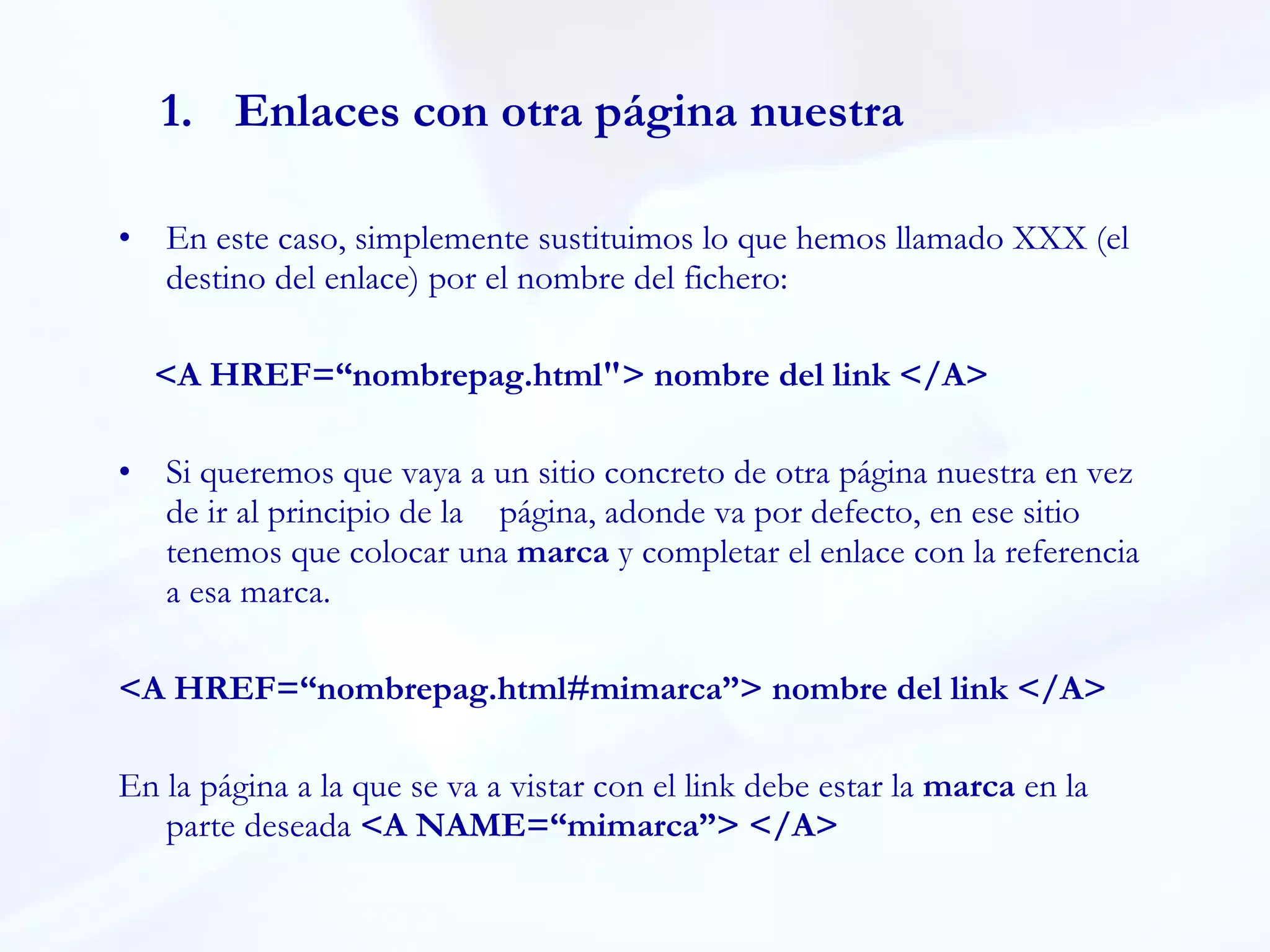 Enlaces con otra página nuestra En este caso, simplemente sustituimos lo que hemos llamado XXX (el destino del enlace) por el nombre del fichero:  <A HREF=“nombrepag.html"> nombre del link </A> Si queremos que vaya a un sitio concreto de otra página nuestra en vez de ir al principio de la página, adonde va por defecto, en ese sitio tenemos que colocar una  marca  y completar el enlace con la referencia a esa marca.   <A HREF=“nombrepag.html#mimarca”> nombre del link </A> En la página a la que se va a vistar con el link debe estar la  marca  en la parte deseada  <A NAME=“mimarca”> </A> 