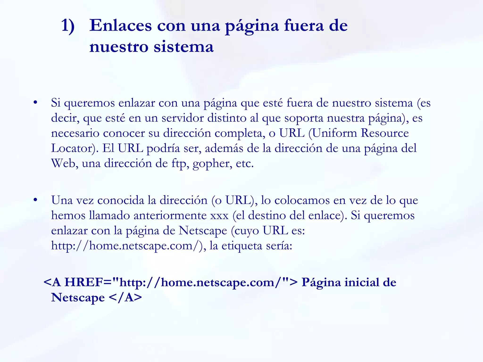 Enlaces con una página fuera de nuestro sistema Si queremos enlazar con una página que esté fuera de nuestro sistema (es decir, que esté en un servidor distinto al que soporta nuestra página), es necesario conocer su dirección completa, o URL (Uniform Resource Locator). El URL podría ser, además de la dirección de una página del Web, una dirección de ftp, gopher, etc.  Una vez conocida la dirección (o URL), lo colocamos en vez de lo que hemos llamado anteriormente xxx (el destino del enlace). Si queremos enlazar con la página de Netscape (cuyo URL es: http://home.netscape.com/), la etiqueta sería:  <A HREF="http://home.netscape.com/"> Página inicial de Netscape </A> 