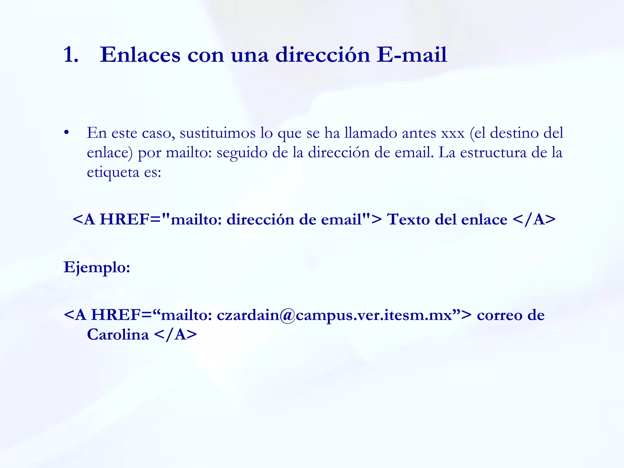 Enlaces con una dirección E-mail En este caso, sustituimos lo que se ha llamado antes xxx (el destino del enlace) por mailto: seguido de la dirección de email. La estructura de la etiqueta es:  <A HREF="mailto: dirección de email"> Texto del enlace </A> Ejemplo: <A HREF=“mailto: czardain@campus.ver.itesm.mx”> correo de Carolina </A> 