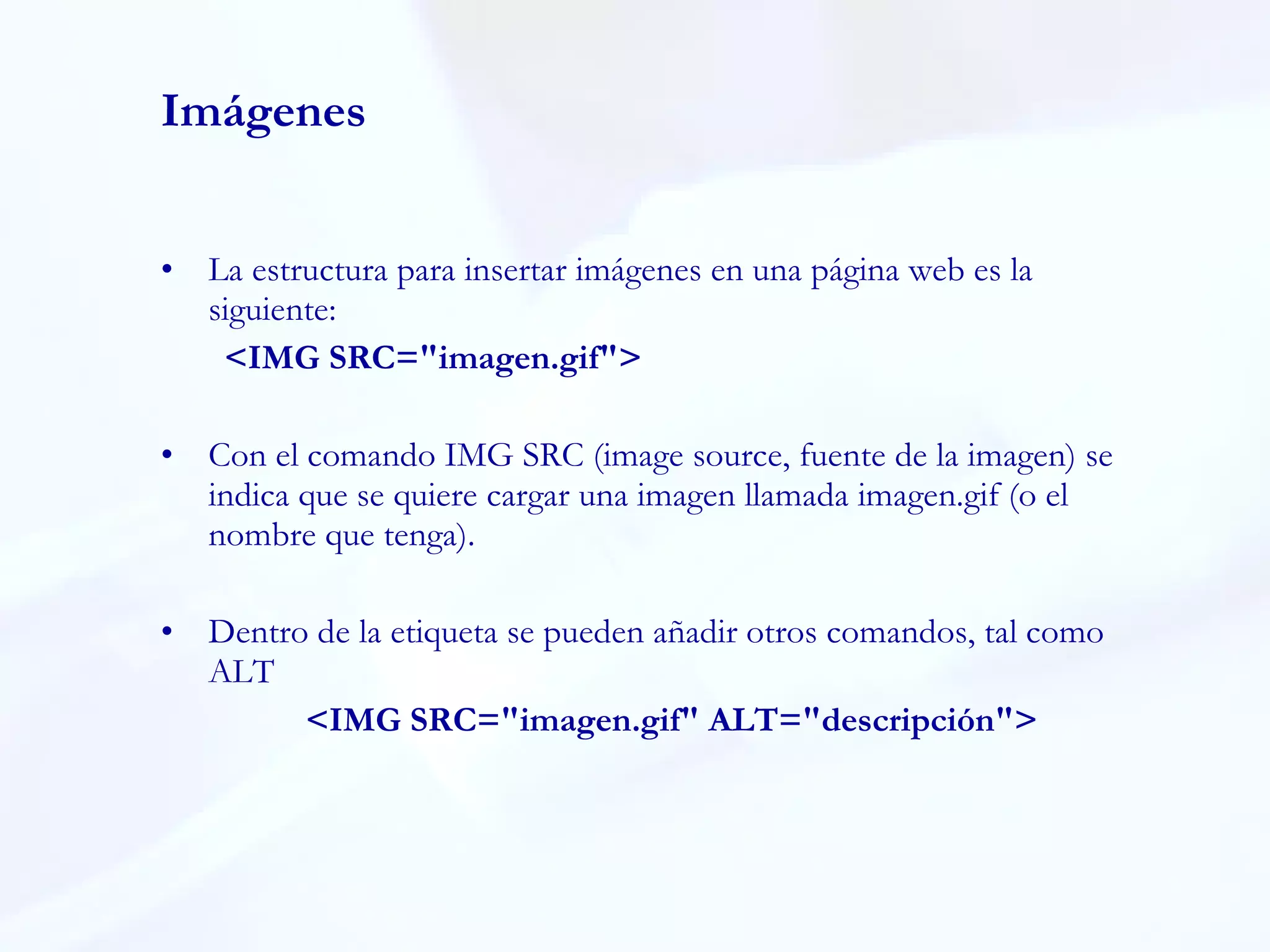 Imágenes La estructura para insertar imágenes en una página web es la siguiente: <IMG SRC="imagen.gif"> Con el comando IMG SRC (image source, fuente de la imagen) se indica que se quiere cargar una imagen llamada imagen.gif (o el nombre que tenga).  Dentro de la etiqueta se pueden añadir otros comandos, tal como ALT    <IMG SRC="imagen.gif" ALT="descripción"> 