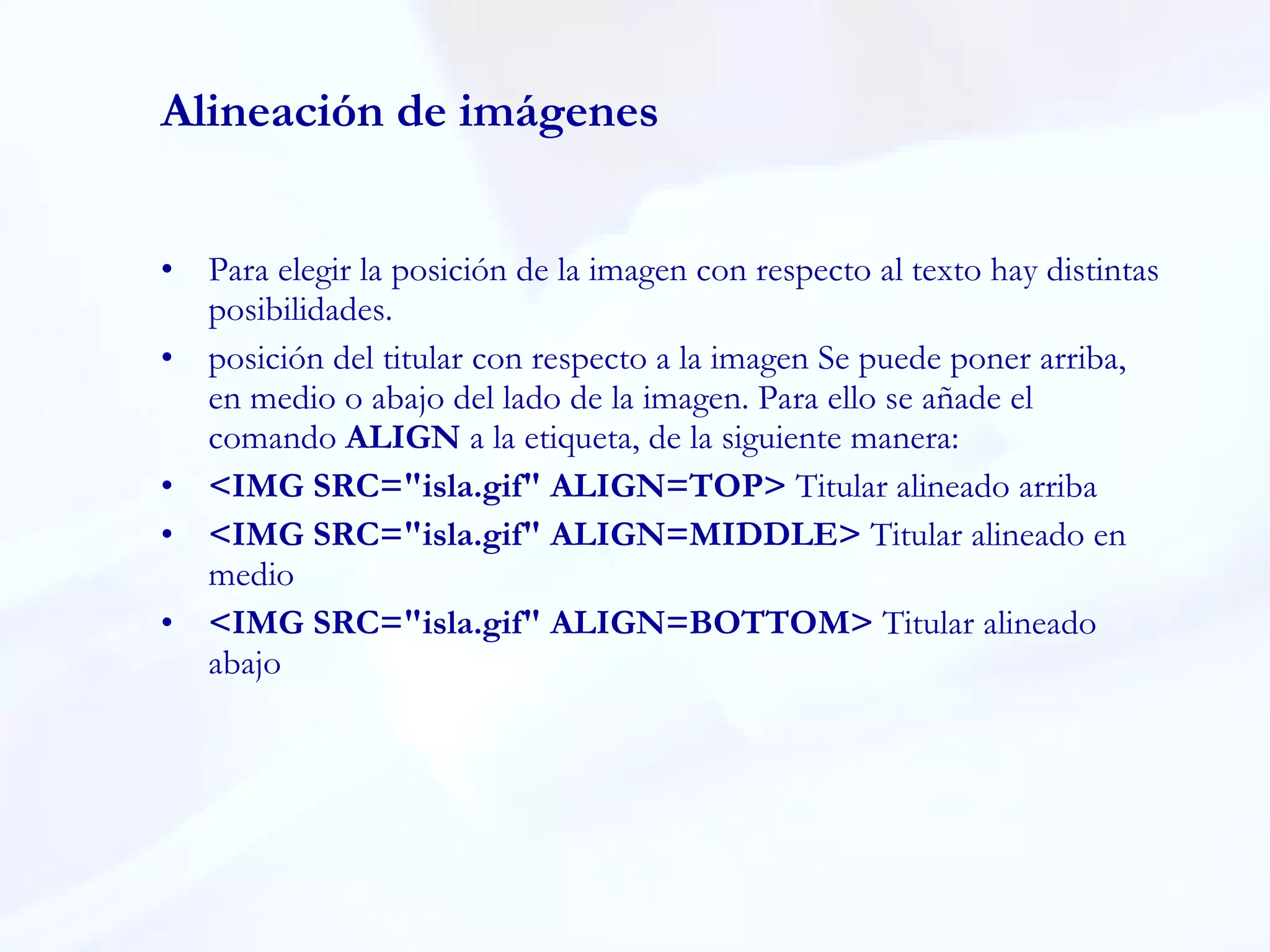 Alineación de imágenes Para elegir la posición de la imagen con respecto al texto hay distintas posibilidades. posición del titular con respecto a la imagen Se puede poner arriba, en medio o abajo del lado de la imagen. Para ello se añade el comando  ALIGN  a la etiqueta, de la siguiente manera:  <IMG SRC="isla.gif" ALIGN=TOP>  Titular alineado arriba  <IMG SRC="isla.gif" ALIGN=MIDDLE>  Titular alineado en medio  <IMG SRC="isla.gif" ALIGN=BOTTOM>  Titular alineado abajo  