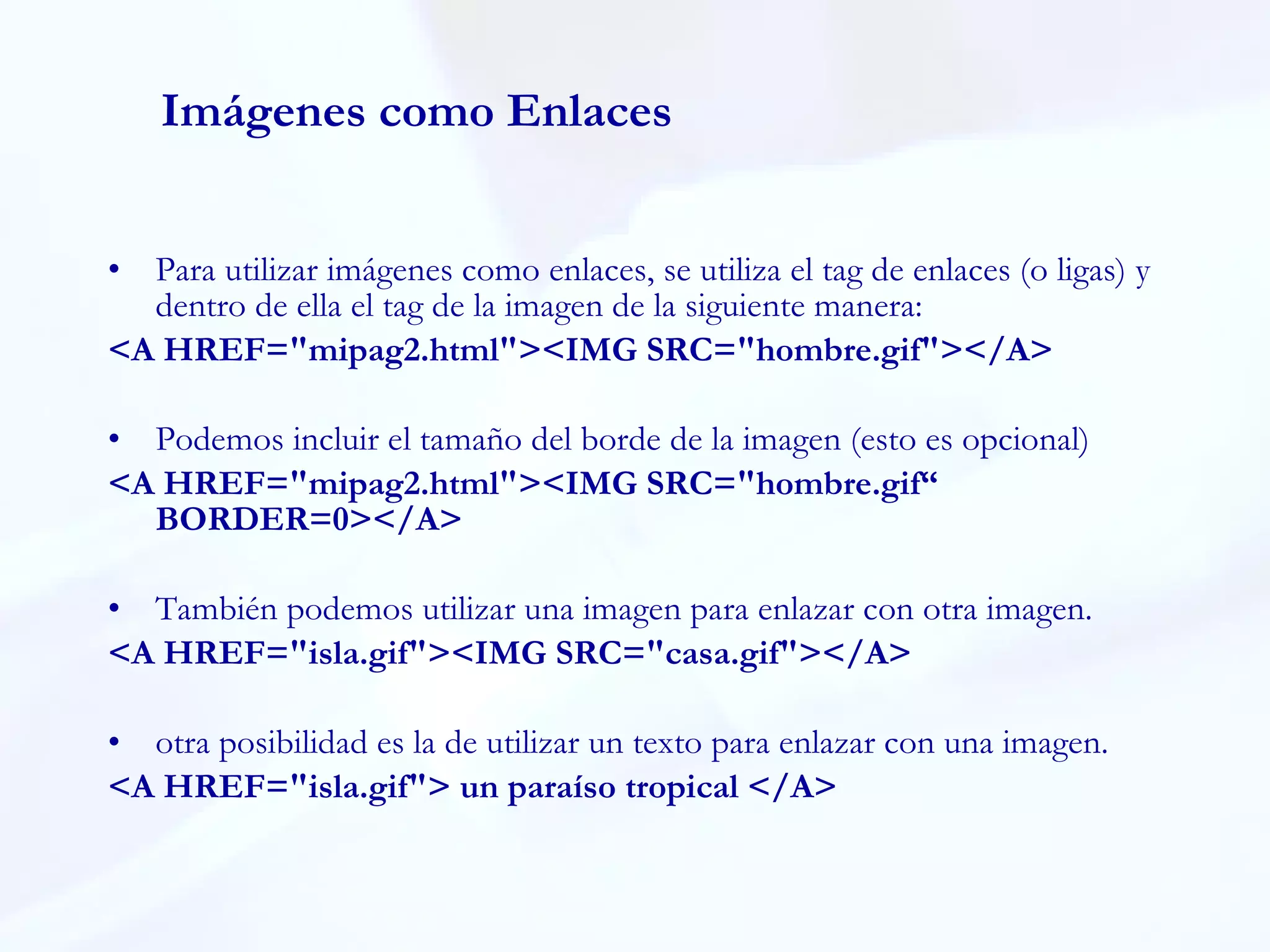 Imágenes como Enlaces Para utilizar imágenes como enlaces, se utiliza el tag de enlaces (o ligas) y dentro de ella el tag de la imagen de la siguiente manera: <A HREF="mipag2.html"><IMG SRC="hombre.gif"></A> Podemos incluir el tamaño del borde de la imagen (esto es opcional) <A HREF="mipag2.html"><IMG SRC="hombre.gif“ BORDER=0></A> También podemos utilizar una imagen para enlazar con otra imagen. <A HREF="isla.gif"><IMG SRC="casa.gif"></A> otra posibilidad es la de utilizar un texto para enlazar con una imagen.   <A HREF="isla.gif"> un paraíso tropical </A> 
