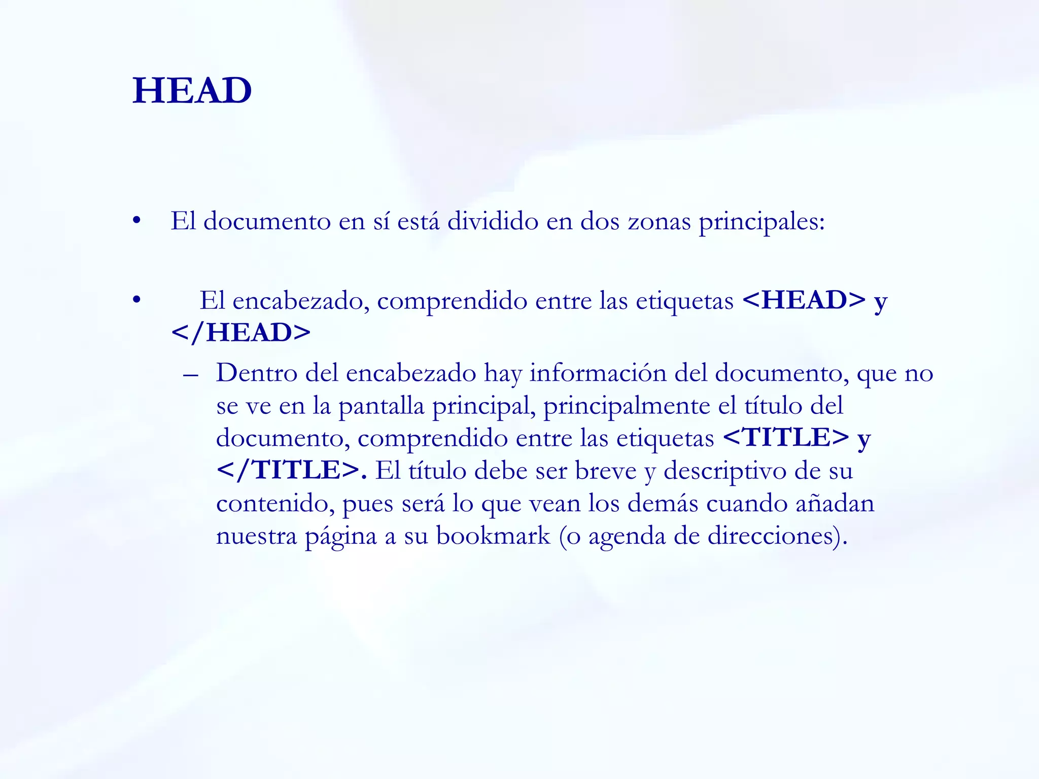HEAD El documento en sí está dividido en dos zonas principales:  El encabezado, comprendido entre las etiquetas  <HEAD> y </HEAD>  Dentro del encabezado hay información del documento, que no se ve en la pantalla principal, principalmente el título del documento, comprendido entre las etiquetas  <TITLE> y </TITLE>.  El título debe ser breve y descriptivo de su contenido, pues será lo que vean los demás cuando añadan nuestra página a su bookmark (o agenda de direcciones).  