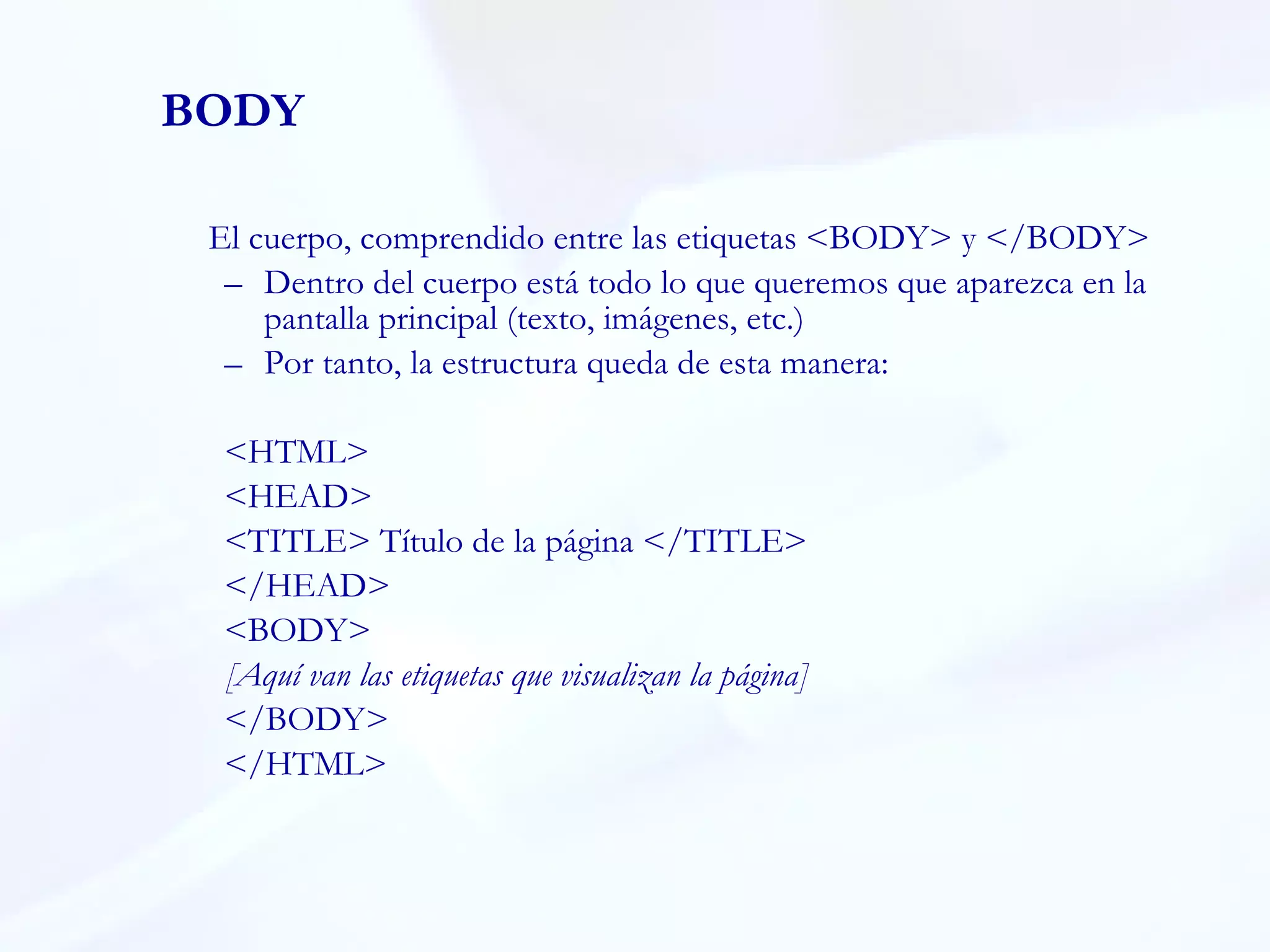 BODY El cuerpo, comprendido entre las etiquetas <BODY> y </BODY> Dentro del cuerpo está todo lo que queremos que aparezca en la pantalla principal (texto, imágenes, etc.)  Por tanto, la estructura queda de esta manera:  <HTML> <HEAD> <TITLE> Título de la página </TITLE> </HEAD> <BODY> [Aquí van las etiquetas que visualizan la página] </BODY> </HTML> 