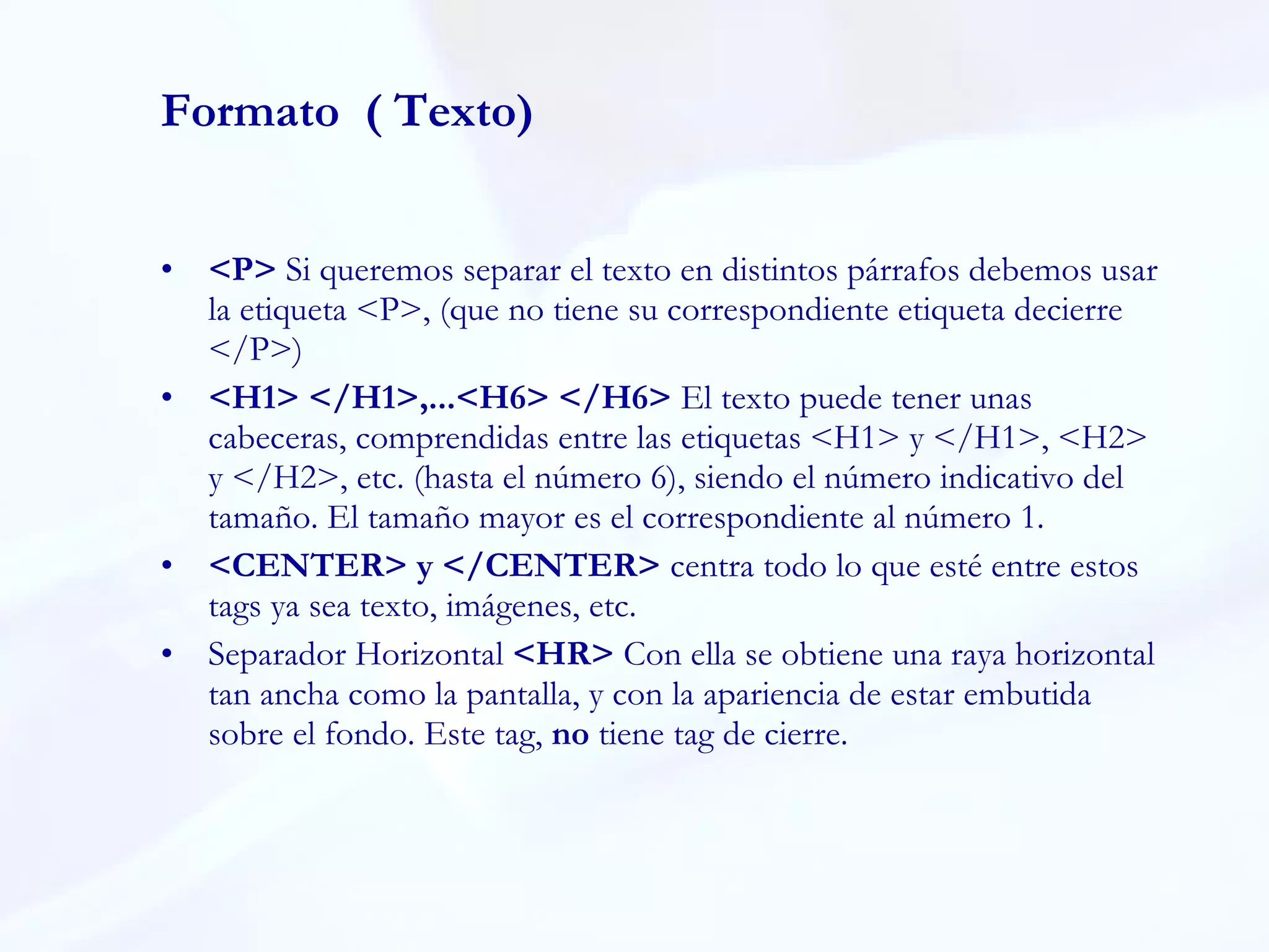 Formato  ( Texto) <P>  Si queremos separar el texto en distintos párrafos debemos usar la etiqueta <P>, (que no tiene su correspondiente etiqueta decierre </P>)  <H1> </H1>,...<H6> </H6>  El texto puede tener unas cabeceras, comprendidas entre las etiquetas <H1> y </H1>, <H2> y </H2>, etc. (hasta el número 6), siendo el número indicativo del tamaño. El tamaño mayor es el correspondiente al número 1. <CENTER> y </CENTER>  centra todo lo que esté entre estos tags ya sea texto, imágenes, etc. Separador Horizontal  <HR>  Con ella se obtiene una raya horizontal tan ancha como la pantalla, y con la apariencia de estar embutida sobre el fondo. Este tag,  no  tiene tag de cierre. 