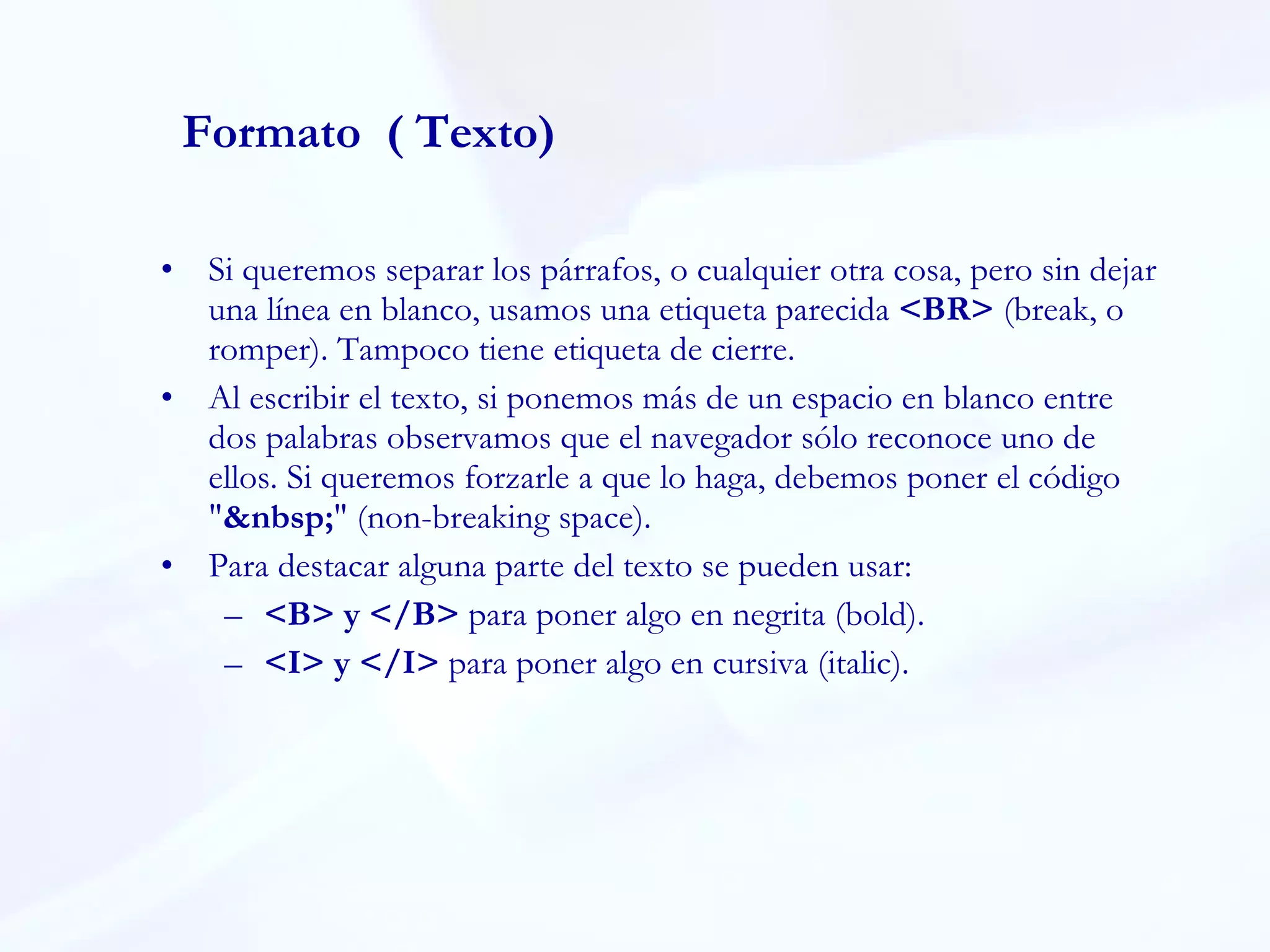 Si queremos separar los párrafos, o cualquier otra cosa, pero sin dejar una línea en blanco, usamos una etiqueta parecida  <BR>  (break, o romper). Tampoco tiene etiqueta de cierre.  Al escribir el texto, si ponemos más de un espacio en blanco entre dos palabras observamos que el navegador sólo reconoce uno de ellos. Si queremos forzarle a que lo haga, debemos poner el código " &nbsp; " (non-breaking space).  Para destacar alguna parte del texto se pueden usar:  <B> y </B>  para poner algo en negrita (bold). <I> y </I>  para poner algo en cursiva (italic).  Formato  ( Texto) 
