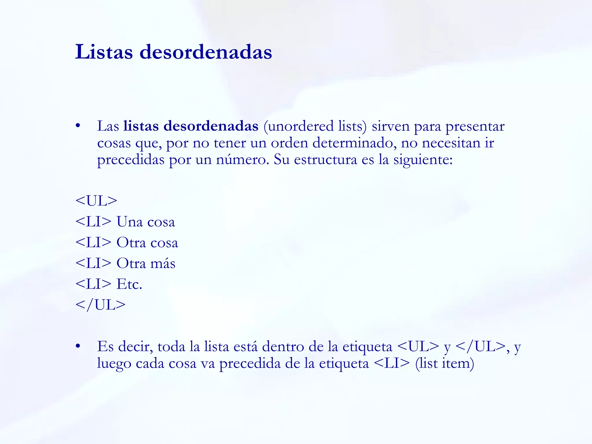 Listas desordenadas Las  listas desordenadas  (unordered lists) sirven para presentar cosas que, por no tener un orden determinado, no necesitan ir precedidas por un número. Su estructura es la siguiente:  <UL>  <LI> Una cosa  <LI> Otra cosa  <LI> Otra más  <LI> Etc.  </UL>  Es decir, toda la lista está dentro de la etiqueta <UL> y </UL>, y luego cada cosa va precedida de la etiqueta <LI> (list item) 
