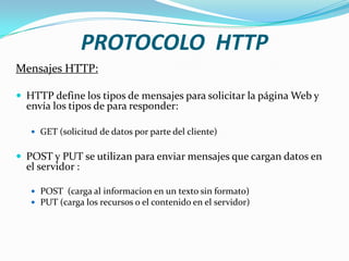 Mensajes HTTP:
 HTTP define los tipos de mensajes para solicitar la página Web y
envía los tipos de para responder:
 GET (solicitud de datos por parte del cliente)
 POST y PUT se utilizan para enviar mensajes que cargan datos en
el servidor :
 POST (carga al informacion en un texto sin formato)
 PUT (carga los recursos o el contenido en el servidor)
PROTOCOLO HTTP
 