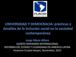 UNIVERSIDAD Y DEMOCRACIA: prácticas y
desafíos de la inclusión social en la sociedad
               contemporánea
               Jorge Mora Alfaro
        QUINTO SEMINARIO INTERNACIONAL
REFORMA DEL ESTADO Y CIUDADANIA EN AMERICA LATINA
      Huatulco-Ciudad Ixtepec, Noviembre, 2012
 