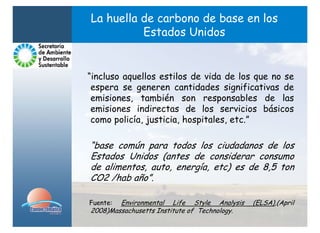 La huella de carbono de base en los
          Estados Unidos


“incluso aquellos estilos de vida de los que no se
 espera se generen cantidades significativas de
 emisiones, también son responsables de las
 emisiones indirectas de los servicios básicos
 como policía, justicia, hospitales, etc.”

“base común para todos los ciudadanos de los
Estados Unidos (antes de considerar consumo
de alimentos, auto, energía, etc) es de 8,5 ton
CO2 /hab año”.

Fuente: Environmental Life Style Analysis     (ELSA),(April
2008)Massachusetts Institute of Technology.
 