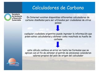 Calculadores de Carbono
 En Internet existen disponibles diferentes calculadores de
carbono diseñados para ser utilizados por ciudadanos de otros
                           países



cualquier ciudadano argentino puede ingresar la información que
piden estas calculadoras y obtener como resultado su huella de
                            carbono



  este cálculo conlleva un error en tanto las formulas que se
aplican con el fin de obtener el patrón de emisiones consideran
        valores propios del país de origen del calculador
 