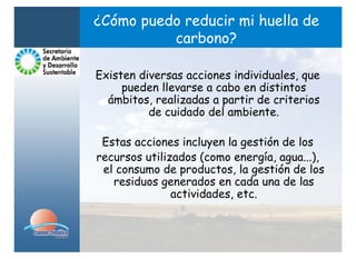 ¿Cómo puedo reducir mi huella de
          carbono?

Existen diversas acciones individuales, que
     pueden llevarse a cabo en distintos
  ámbitos, realizadas a partir de criterios
          de cuidado del ambiente.

 Estas acciones incluyen la gestión de los
recursos utilizados (como energía, agua...),
 el consumo de productos, la gestión de los
   residuos generados en cada una de las
               actividades, etc.
 