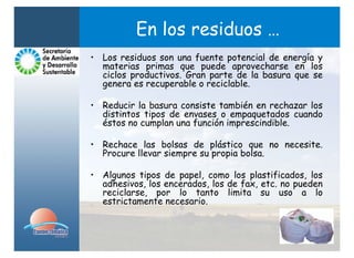 En los residuos …
• Los residuos son una fuente potencial de energía y
  materias primas que puede aprovecharse en los
  ciclos productivos. Gran parte de la basura que se
  genera es recuperable o reciclable.

• Reducir la basura consiste también en rechazar los
  distintos tipos de envases o empaquetados cuando
  éstos no cumplan una función imprescindible.

• Rechace las bolsas de plástico que no necesite.
  Procure llevar siempre su propia bolsa.

• Algunos tipos de papel, como los plastificados, los
  adhesivos, los encerados, los de fax, etc. no pueden
  reciclarse, por lo tanto limita su uso a lo
  estrictamente necesario.
 