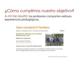 ¿Cómo cumplimos nuestro objetivo?
A mí me resultó: los profesores comparten exitosas
experiencias pedagógicas.




                                Por profesores para profesores
 