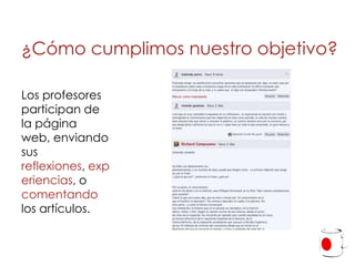 ¿Cómo cumplimos nuestro objetivo?

Los profesores
participan de
la página
web, enviando
sus
reflexiones, exp
eriencias, o
comentando
los artículos.
 
