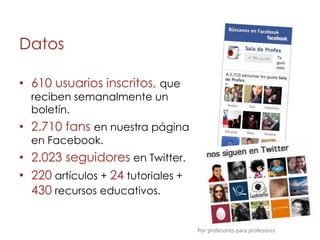 Datos

• 610 usuarios inscritos, que
  reciben semanalmente un
  boletín.
• 2.710 fans en nuestra página
  en Facebook.
• 2.023 seguidores en Twitter.
• 220 artículos + 24 tutoriales +
  430 recursos educativos.


                                    Por profesores para profesores
 