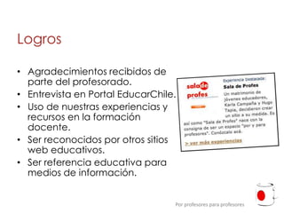Logros

• Agradecimientos recibidos de
  parte del profesorado.
• Entrevista en Portal EducarChile.
• Uso de nuestras experiencias y
  recursos en la formación
  docente.
• Ser reconocidos por otros sitios
  web educativos.
• Ser referencia educativa para
  medios de información.


                                  Por profesores para profesores
 
