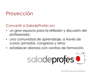 Proyección

Convertir a SaladeProfes en:
• un gran espacio para la reflexión y discusión del
  profesorado;
• una comunidad de aprendizaje, a través de
  cursos, jornadas, congresos y otros;
• establecer alianzas con centros de formación.




                                  Por profesores para profesores
 