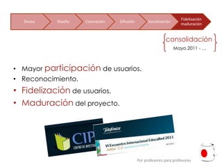 Fidelización
  Deseo    Diseño   Concreción   Difusión         Socialización
                                                                    maduración


                                                            consolidación
                                                                  Mayo.2011 - …



• Mayor participación de usuarios.
• Reconocimiento.
• Fidelización de usuarios.
• Maduración del proyecto.




                                            Por profesores para profesores
 