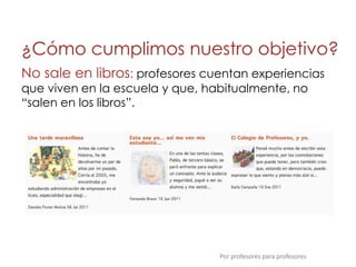¿Cómo cumplimos nuestro objetivo?
No sale en libros: profesores cuentan experiencias
que viven en la escuela y que, habitualmente, no
“salen en los libros”.




                                 Por profesores para profesores
 