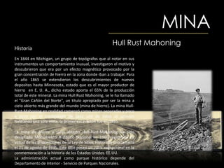 MINA
                                                        Hull Rust Mahoning
Historia
En 1844 en Michigan, un grupo de topógrafos que al notar en sus
instrumentos un comportamiento inusual, investigaron el motivo y
descubrieron que era por un efecto magnético provocado por la
gran concentración de hierro en la zona donde iban a trabajar. Para
el año 1865 se extendieron los descubrimientos de nuevos
depositos hasta Minnesota, estado que es el mayor productor de
hierro en E. U. A., dicho estado aporta el 65% de la producción
total de este mineral. La mina Hull Rust Mahoning, se le ha llamado
el "Gran Cañón del Norte", un título apropiado por ser la mina a
cielo abierto más grande del mundo (mina de hierro). La mina Hull-
Rust-Mahoning en realidad comenzó como minas separadas y poco
a poco con el crecimiento de cada una de estas se unieron
formando una sola mina, la primer excavación fue en 1895.

La mina de hierro a cielo abierto Hull-Rust-Mahoning ha sido
designado Monumento Histórico Nacional en 1966 registrada en
virtud de las disposiciones de la Ley de Sitios Históricos proclamada
el 21 de agosto de 1935. Este sitio posee un valor excepcional en la
conmemoración a la historia de los Estados Unidos. EE.UU.
La administración actual como parque histórico depende del
Departamento de Interior - Servicio de Parques Nacionales.
 
