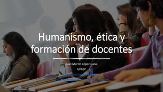 Humanismo, ética y
formación de docentes
Juan Martín López-Calva
UPAEP
juanmartin.lopez@upaep.mx
http://www.educacionpersonalizante.com
 