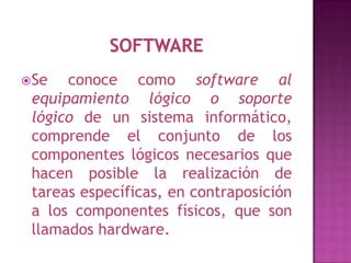  Se  conoce como software al
 equipamiento lógico o soporte
 lógico de un sistema informático,
 comprende el conjunto de los
 componentes lógicos necesarios que
 hacen posible la realización de
 tareas específicas, en contraposición
 a los componentes físicos, que son
 llamados hardware.
 