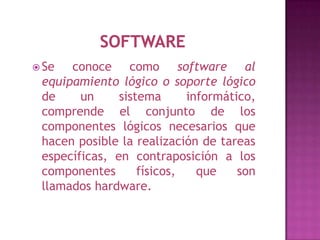  Se  conoce como software al
 equipamiento lógico o soporte lógico
 de     un     sistema      informático,
 comprende el conjunto de los
 componentes lógicos necesarios que
 hacen posible la realización de tareas
 específicas, en contraposición a los
 componentes       físicos,   que    son
 llamados hardware.
 