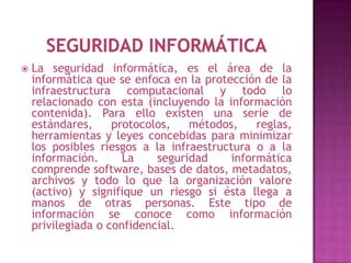    La seguridad informática, es el área de la
    informática que se enfoca en la protección de la
    infraestructura computacional y todo lo
    relacionado con esta (incluyendo la información
    contenida). Para ello existen una serie de
    estándares,     protocolos,   métodos,    reglas,
    herramientas y leyes concebidas para minimizar
    los posibles riesgos a la infraestructura o a la
    información.      La    seguridad    informática
    comprende software, bases de datos, metadatos,
    archivos y todo lo que la organización valore
    (activo) y signifique un riesgo si ésta llega a
    manos de otras personas. Este tipo de
    información se conoce como información
    privilegiada o confidencial.
 