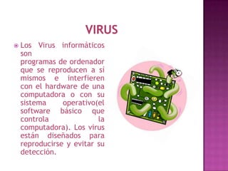    Los Virus informáticos
    son
    programas de ordenador
    que se reproducen a sí
    mismos e interfieren
    con el hardware de una
    computadora o con su
    sistema     operativo(el
    software básico que
    controla              la
    computadora). Los virus
    están diseñados para
    reproducirse y evitar su
    detección.
 
