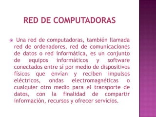     Una red de computadoras, también llamada
    red de ordenadores, red de comunicaciones
    de datos o red informática, es un conjunto
    de equipos informáticos y software
    conectados entre sí por medio de dispositivos
    físicos que envían y reciben impulsos
    eléctricos, ondas electromagnéticas o
    cualquier otro medio para el transporte de
    datos, con la finalidad de compartir
    información, recursos y ofrecer servicios.
 