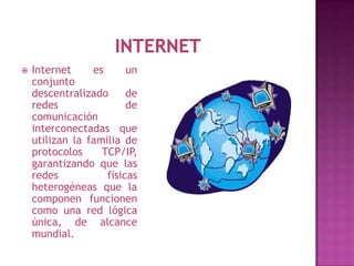    Internet     es      un
    conjunto
    descentralizado      de
    redes                de
    comunicación
    interconectadas que
    utilizan la familia de
    protocolos     TCP/IP,
    garantizando que las
    redes           físicas
    heterogéneas que la
    componen funcionen
    como una red lógica
    única, de alcance
    mundial.
 