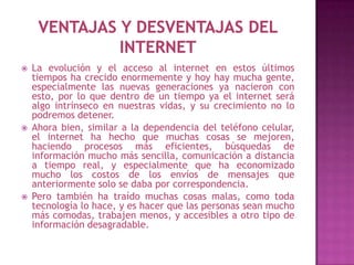    La evolución y el acceso al internet en estos últimos
    tiempos ha crecido enormemente y hoy hay mucha gente,
    especialmente las nuevas generaciones ya nacieron con
    esto, por lo que dentro de un tiempo ya el internet será
    algo intrínseco en nuestras vidas, y su crecimiento no lo
    podremos detener.
   Ahora bien, similar a la dependencia del teléfono celular,
    el internet ha hecho que muchas cosas se mejoren,
    haciendo procesos más eficientes, búsquedas de
    información mucho más sencilla, comunicación a distancia
    a tiempo real, y especialmente que ha economizado
    mucho los costos de los envíos de mensajes que
    anteriormente solo se daba por correspondencia.
   Pero también ha traído muchas cosas malas, como toda
    tecnología lo hace, y es hacer que las personas sean mucho
    más comodas, trabajen menos, y accesibles a otro tipo de
    información desagradable.
 