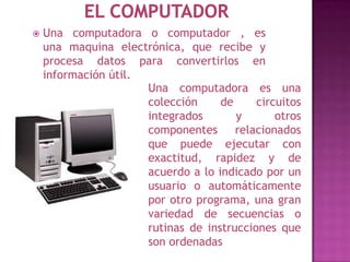    Una computadora o computador , es
    una maquina electrónica, que recibe y
    procesa datos para convertirlos en
    información útil.
                      Una computadora es una
                      colección     de     circuitos
                      integrados       y       otros
                      componentes      relacionados
                      que puede ejecutar con
                      exactitud, rapidez y de
                      acuerdo a lo indicado por un
                      usuario o automáticamente
                      por otro programa, una gran
                      variedad de secuencias o
                      rutinas de instrucciones que
                      son ordenadas
 
