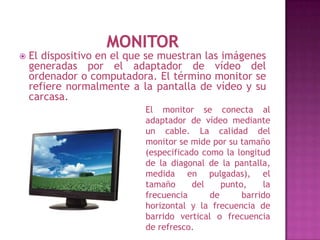    El dispositivo en el que se muestran las imágenes
    generadas por el adaptador de vídeo del
    ordenador o computadora. El término monitor se
    refiere normalmente a la pantalla de vídeo y su
    carcasa.
                            El monitor se conecta al
                            adaptador de vídeo mediante
                            un cable. La calidad del
                            monitor se mide por su tamaño
                            (especificado como la longitud
                            de la diagonal de la pantalla,
                            medida en pulgadas), el
                            tamaño      del    punto,    la
                            frecuencia      de      barrido
                            horizontal y la frecuencia de
                            barrido vertical o frecuencia
                            de refresco.
 