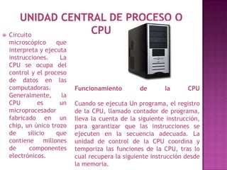    Circuito
    microscópico     que
    interpreta y ejecuta
    instrucciones.    La
    CPU se ocupa del
    control y el proceso
    de datos en las
    computadoras.          Funcionamiento        de       la      CPU
    Generalmente,     la
    CPU        es     un   Cuando se ejecuta Un programa, el registro
    microprocesador        de la CPU, llamado contador de programa,
    fabricado en un        lleva la cuenta de la siguiente instrucción,
    chip, un único trozo   para garantizar que las instrucciones se
    de     silicio   que   ejecuten en la secuencia adecuada. La
    contiene millones      unidad de control de la CPU coordina y
    de     componentes     temporiza las funciones de la CPU, tras lo
    electrónicos.          cual recupera la siguiente instrucción desde
                           la memoria.
 