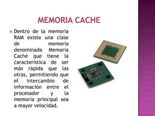    Dentro de la memoria
    RAM existe una clase
    de             memoria
    denominada Memoria
    Caché que tiene la
    característica de ser
    más rápida que las
    otras, permitiendo que
    el    intercambio   de
    información entre el
    procesador      y    la
    memoria principal sea
    a mayor velocidad.
 