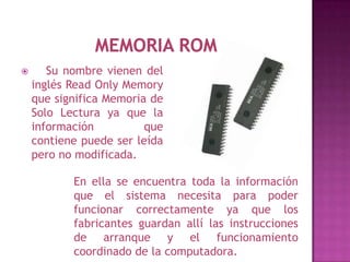       Su nombre vienen del
    inglés Read Only Memory
    que significa Memoria de
    Solo Lectura ya que la
    información          que
    contiene puede ser leída
    pero no modificada.

           En ella se encuentra toda la información
           que el sistema necesita para poder
           funcionar correctamente ya que los
           fabricantes guardan allí las instrucciones
           de arranque y el funcionamiento
           coordinado de la computadora.
 