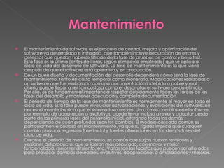 El mantenimiento de software es el proceso de control, mejora y optimización del software ya desarrollado e instalado, que también incluye depuración de errores y defectos que puedan haberse filtrado de la fase de pruebas de control y beta test. Esta fase es la última (antes de iterar, según el modelo empleado) que se aplica al ciclo de vida del desarrollo de software. La fase de mantenimiento es la que viene después de que el software está operativo y en producción. De un buen diseño y documentación del desarrollo dependerá cómo será la fase de mantenimiento, tanto en costo temporal como monetario. Modificaciones realizadas a un software que fue elaborado con una documentación indebida o pobre y mal diseño puede llegar a ser tan costosa como el desarrollar el software desde el inicio. Por ello, es de fundamental importancia respetar debidamente todas las tareas de las fases del desarrollo y mantener adecuada y completa documentación. El período de tiempo de la fase de mantenimiento es normalmente el mayor en todo el ciclo de vida. Esta fase puede involucrar actualizaciones y evoluciones del software; no necesariamente implica que el sistema tuvo errores. Uno o más cambios en el software, por ejemplo de adaptación o evolutivos, puede llevar incluso a rever y adaptar desde parte de las primeras fases del desarrollo inicial, alterando todas las demás; dependiendo de cuán profundos sean los cambios. El modelo cascada común es particularmente costoso en mantenimiento, ya que su rigidez implica que cualquier cambio provoca regreso a fase inicial y fuertes alteraciones en las demás fases del ciclo de vida. Durante el período de mantenimiento, es común que surjan nuevas revisiones y versiones del producto; que lo liberan más depurado, con mayor y mejor funcionalidad, mejor rendimiento, etc. Varias son las facetas que pueden ser alteradas para provocar cambios deseables, evolutivos, adaptaciones o ampliaciones y mejoras. 