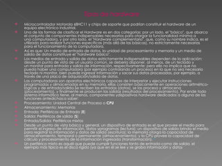 Tipos de  hardware Microcontrolador Motorola 68HC11 y chips de soporte que podrían constituir el  hardware  de un equipo electrónico industrial. Una de las formas de clasificar el  Hardware  es en dos categorías: por un lado, el "básico", que abarca el conjunto de componentes indispensables necesarios para otorgar la funcionalidad mínima a una computadora, y por otro lado, el " Hardware  complementario", que, como su nombre indica, es el utilizado para realizar funciones específicas (más allá de las básicas), no estrictamente necesarias para el funcionamiento de la computadora. Así es que: Un medio de entrada de datos, la unidad de procesamiento y memoria y un medio de salida de datos constituye el " hardware  básico". Los medios de entrada y salida de datos estrictamente indispensables dependen de la aplicación: desde un punto de vista de un usuario común, se debería disponer, al menos, de un teclado y un monitor para entrada y salida de información, respectivamente; pero ello no implica que no pueda haber una computadora (por ejemplo controlando un proceso) en la que no sea necesario teclado ni monitor, bien puede ingresar información y sacar sus datos procesados, por ejemplo, a través de una placa de adquisición/salida de datos. Las computadoras son aparatos electrónicos capaces de interpretar y ejecutar instrucciones programadas y almacenadas en su memoria, ellas consisten básicamente en operaciones aritmético-lógicas y de entrada/salida.Se reciben las entradas (datos), se las procesa y almacena (procesamiento), y finalmente se producen las salidas (resultados del procesamiento). Por ende todo sistema informático tiene, al menos, componentes ydispositivos  hardware  dedicados a alguna de las funciones antedichas;a saber: Procesamiento: Unidad Central de Proceso o  CPU Almacenamiento: Memorias Entrada: Periféricos de Entrada ( E ) Salida: Periféricos de salida ( S ) Entrada/Salida: Periféricos mixtos  Desde un punto de vista básico y general, un dispositivo de entrada es el que provee el medio para permitir el ingreso de información, datos yprogramas (lectura); un dispositivo de salida brinda el medio para registrar la información y datos de salida (escritura); la memoria otorga la capacidad de almacenamiento, temporal o permanente (almacenamiento); y la CPU provee la capacidad de cálculo y procesamiento de la información ingresada (transformación). 13 Un periférico mixto es aquél que puede cumplir funciones tanto de entrada como de salida, el ejemplo más típico es el disco rígido (ya que en él se lee y se graba información y datos 