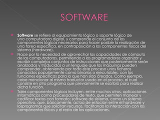 Software  se refiere al equipamiento lógico o soporte lógico de una computadora digital, y comprende el conjunto de los componentes lógicos necesarios para hacer posible la realización de una tarea específica, en contraposición a los componentes físicos del sistema (hardware). Nace por la necesidad de aprovechar las capacidades de cómputo de las computadoras, permitiendo a los programadores organizar y escribir complejos conjuntos de instrucciones que posteriormente serán analizadas y traducidas a un lenguaje que las máquinas pueden comprender, obteniendo por todo este proceso unos ficheros conocidos popularmente como binarios o ejecutables, con las funciones específicas para lo que han sido creados. Como ejemplo, cabe mencionar al mismo traductor usado en el proceso, el cual consiste en otro programa que previamente se escribió para realizar dicha función. Tales componentes lógicos incluyen, entre muchos otros, aplicaciones informáticas como procesadores de texto, que permiten manejar y codificar textos con formato; software de sistema, como un sistema operativo, que, básicamente, actúa de estación entre el hardware y losprogramas que solicitan recursos, facilitando la interacción con los componentes físicos y el resto de las aplicaciones. 