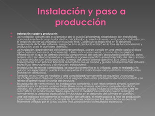 Instalación y paso a producción  La instalación del software es el proceso por el cual los programas desarrollados son transferidos apropiadamente al computador destino, inicializados, y, eventualmente, configurados; todo ello con el propósito de ser ya utilizados por el usuario final. Constituye la etapa final en el desarrollo propiamente dicho del software. Luego de ésta el producto entrará en la fase de funcionamiento y producción, para el que fuera diseñado. La instalación, dependiendo del sistema desarrollado, puede consistir en una simple copia al disco rígido destino (casos raros actualmente); o bien, más comúnmente, con una de complejidad intermedia en la que los distintos archivos componentes del software (ejecutables,bibliotecas, datos propios, etc.) son descomprimidos y copiados a lugares específicos preestablecidos del disco; incluso se crean vínculos con otros productos, además del propio sistema operativo. Este último caso, comúnmente es un proceso bastante automático que es creado y guiado con heramientas software específicas (empaquetado y distribución, instaladores). En productos de mayor complejidad, la segunda alternativa es la utilizada, pero es realizada y/o guiada por especialistas; puede incluso requerirse la instalación en varios y distintos computadores (instalación distribuida). También, en software de mediana y alta complejidad normalmente es requerido un proceso de configuración y chequeo, por el cual se asignan adecuados parámetros de funcionamiento y se testea la operatividad funcional del producto. En productos de venta masiva las instalaciones completas, si son relativamente simples, suelen ser realizadas por los propios usuarios finales (tales como sistemas operativos, paquetes de oficina, utilitarios, etc.) con herramientas propias de instalación guiada; incluso la configuración suele ser automática. En productos de diseño específico o "a medida" la instalación queda restringida, normalmente, a personas especialistas involucradas en el desarrollo del software en cuestión. Una vez realizada exitosamente la instalación del software, el mismo pasa a la fase de producción (operatividad), durante la cual cumple las funciones para las que fue desarrollado, es decir, es finalmente utilizado por el (o los) usuario final, produciendo los resultados esperados. 