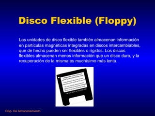 Disco Flexible (Floppy) Las unidades de disco flexible también almacenan información en partículas magnéticas integradas en discos intercambiables, que de hecho pueden ser flexibles o rígidos. Los discos flexibles almacenan menos información que un disco duro, y la recuperación de la misma es muchísimo más lenta. Disp. De Almacenamiento 