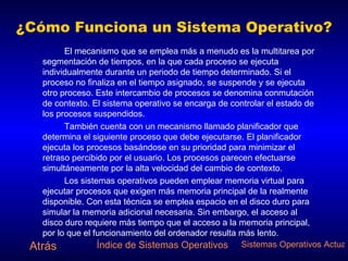 ¿Cómo Funciona un Sistema Operativo? El mecanismo que se emplea más a menudo es la multitarea por segmentación de tiempos, en la que cada proceso se ejecuta individualmente durante un periodo de tiempo determinado. Si el proceso no finaliza en el tiempo asignado, se suspende y se ejecuta otro proceso. Este intercambio de procesos se denomina conmutación de contexto. El sistema operativo se encarga de controlar el estado de los procesos suspendidos. También cuenta con un mecanismo llamado planificador que determina el siguiente proceso que debe ejecutarse. El planificador ejecuta los procesos basándose en su prioridad para minimizar el retraso percibido por el usuario. Los procesos parecen efectuarse simultáneamente por la alta velocidad del cambio de contexto.  Los sistemas operativos pueden emplear memoria virtual para ejecutar procesos que exigen más memoria principal de la realmente disponible. Con esta técnica se emplea espacio en el disco duro para simular la memoria adicional necesaria. Sin embargo, el acceso al disco duro requiere más tiempo que el acceso a la memoria principal, por lo que el funcionamiento del ordenador resulta más lento. Atrás Índice de Sistemas Operativos Sistemas Operativos Actuales 