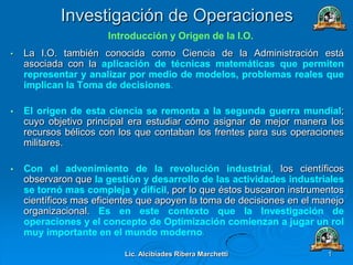 Lic. Alcibíades Ribera Marchetti 1
Investigación de Operaciones
• La I.O. también conocida como Ciencia de la Administración está
asociada con la aplicación de técnicas matemáticas que permiten
representar y analizar por medio de modelos, problemas reales que
implican la Toma de decisiones.
• El origen de esta ciencia se remonta a la segunda guerra mundial;
cuyo objetivo principal era estudiar cómo asignar de mejor manera los
recursos bélicos con los que contaban los frentes para sus operaciones
militares.
• Con el advenimiento de la revolución industrial, los científicos
observaron que la gestión y desarrollo de las actividades industriales
se tornó mas compleja y difícil, por lo que éstos buscaron instrumentos
científicos mas eficientes que apoyen la toma de decisiones en el manejo
organizacional. Es en este contexto que la Investigación de
operaciones y el concepto de Optimización comienzan a jugar un rol
muy importante en el mundo moderno.
Introducción y Origen de la I.O.
 